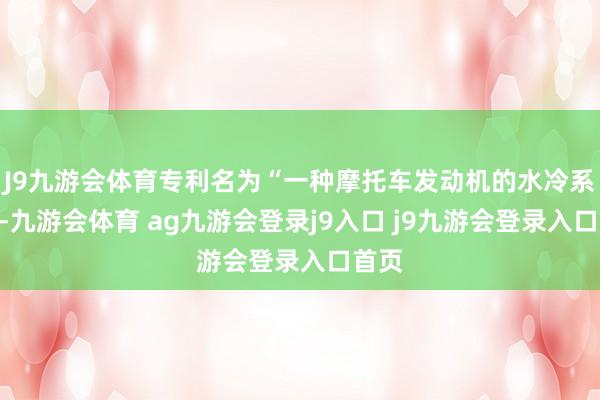 J9九游会体育专利名为“一种摩托车发动机的水冷系统”-九游会体育 ag九游会登录j9入口 j9九游会登录入口首页