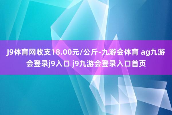 J9体育网收支18.00元/公斤-九游会体育 ag九游会登录j9入口 j9九游会登录入口首页