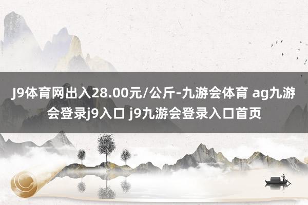 J9体育网出入28.00元/公斤-九游会体育 ag九游会登录j9入口 j9九游会登录入口首页