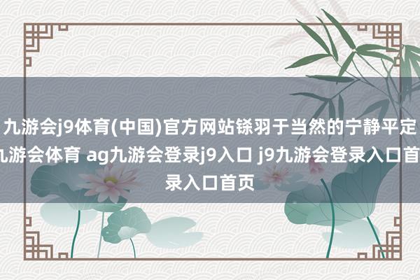 九游会j9体育(中国)官方网站铩羽于当然的宁静平定-九游会体育 ag九游会登录j9入口 j9九游会登录入口首页