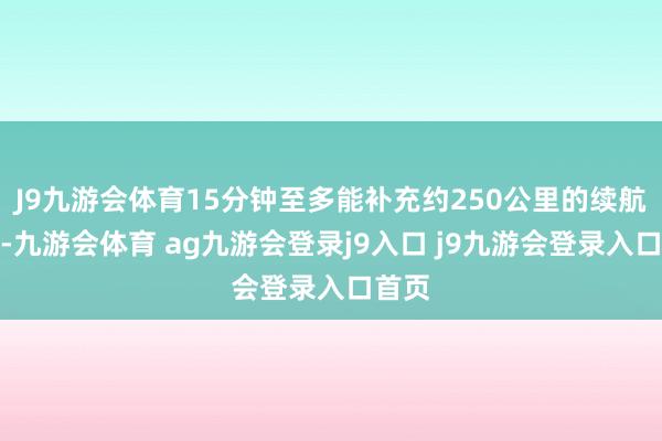 J9九游会体育15分钟至多能补充约250公里的续航里程-九游会体育 ag九游会登录j9入口 j9九游会登录入口首页