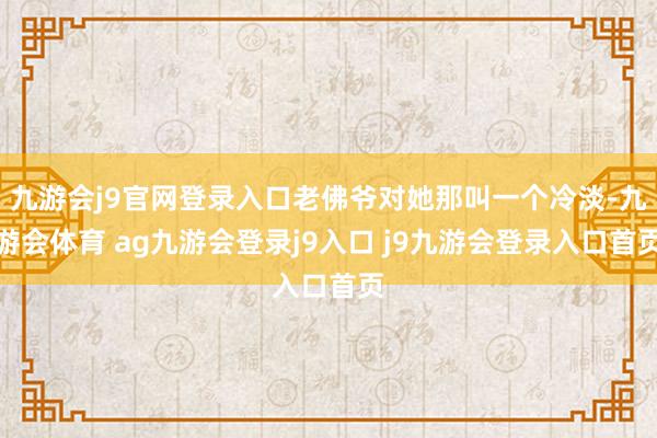 九游会j9官网登录入口老佛爷对她那叫一个冷淡-九游会体育 ag九游会登录j9入口 j9九游会登录入口首页