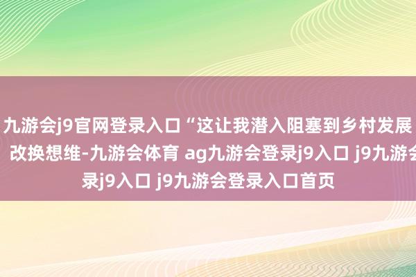 九游会j9官网登录入口“这让我潜入阻塞到乡村发展必须与时俱进、改换想维-九游会体育 ag九游会登录j9入口 j9九游会登录入口首页