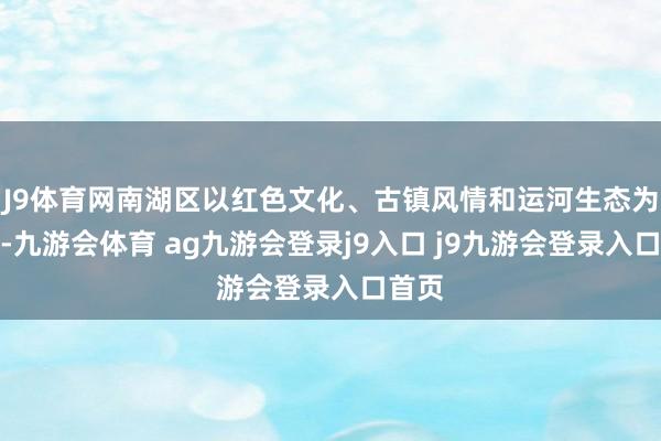 J9体育网南湖区以红色文化、古镇风情和运河生态为头绪-九游会体育 ag九游会登录j9入口 j9九游会登录入口首页