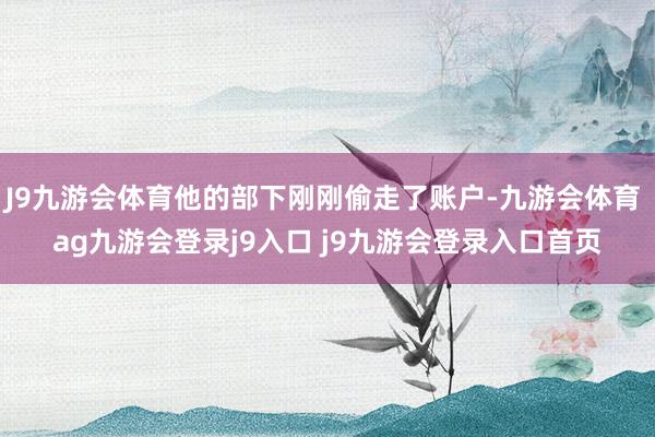 J9九游会体育他的部下刚刚偷走了账户-九游会体育 ag九游会登录j9入口 j9九游会登录入口首页