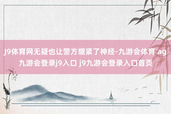 J9体育网无疑也让警方绷紧了神经-九游会体育 ag九游会登录j9入口 j9九游会登录入口首页