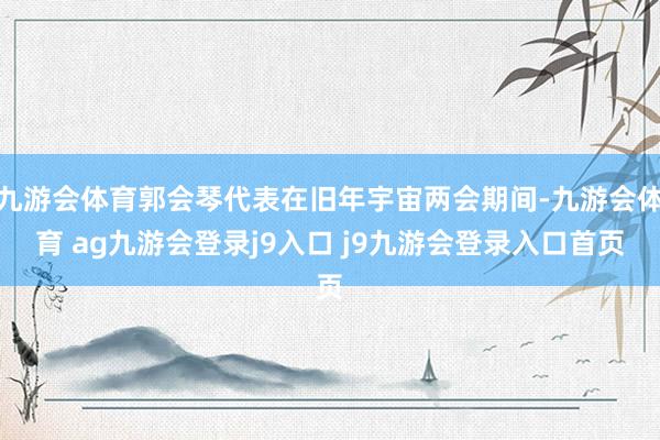 九游会体育郭会琴代表在旧年宇宙两会期间-九游会体育 ag九游会登录j9入口 j9九游会登录入口首页