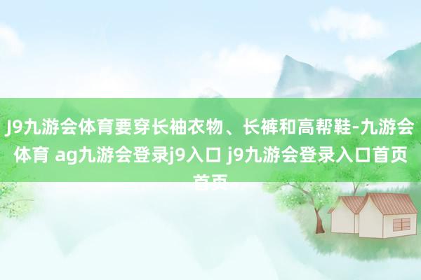 J9九游会体育要穿长袖衣物、长裤和高帮鞋-九游会体育 ag九游会登录j9入口 j9九游会登录入口首页