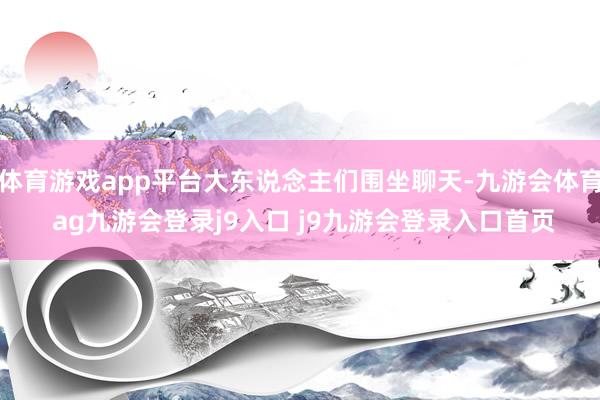 体育游戏app平台大东说念主们围坐聊天-九游会体育 ag九游会登录j9入口 j9九游会登录入口首页