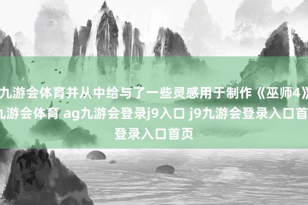 九游会体育并从中给与了一些灵感用于制作《巫师4》-九游会体育 ag九游会登录j9入口 j9九游会登录入口首页