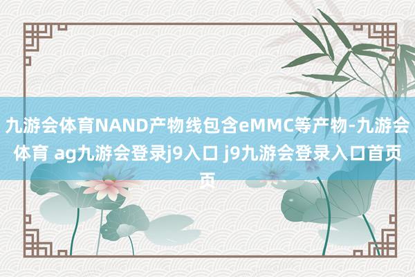 九游会体育NAND产物线包含eMMC等产物-九游会体育 ag九游会登录j9入口 j9九游会登录入口首页