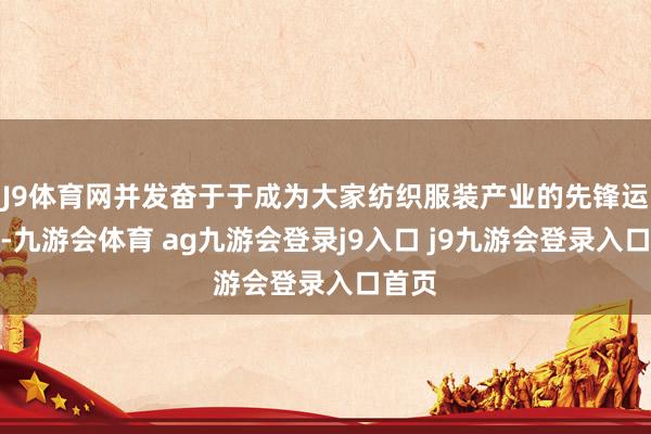 J9体育网并发奋于于成为大家纺织服装产业的先锋运营商-九游会体育 ag九游会登录j9入口 j9九游会登录入口首页