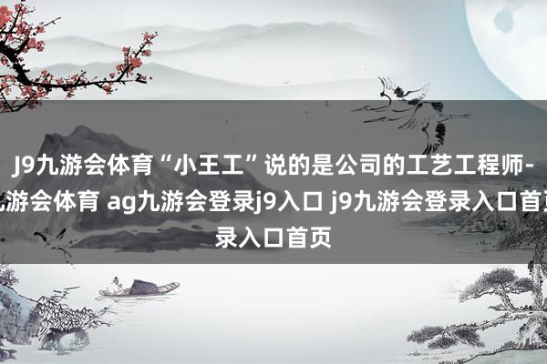 J9九游会体育“小王工”说的是公司的工艺工程师-九游会体育 ag九游会登录j9入口 j9九游会登录入口首页
