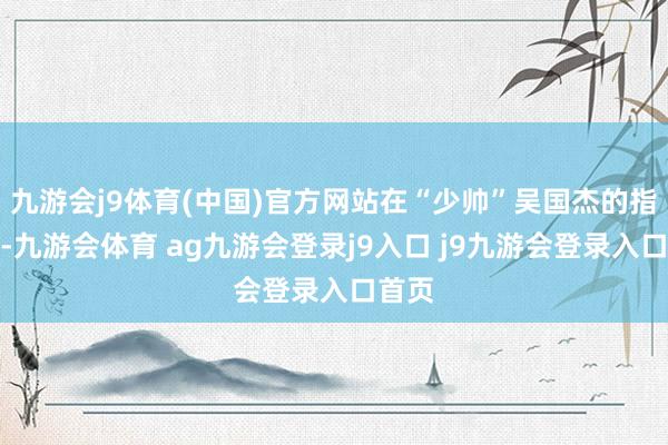 九游会j9体育(中国)官方网站在“少帅”吴国杰的指示下-九游会体育 ag九游会登录j9入口 j9九游会登录入口首页