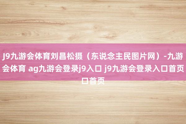 J9九游会体育刘昌松摄（东说念主民图片网）-九游会体育 ag九游会登录j9入口 j9九游会登录入口首页