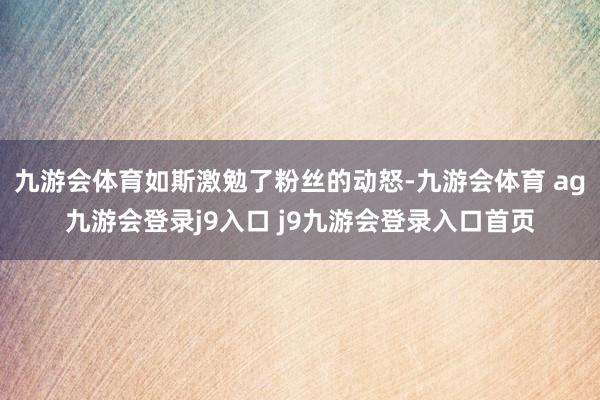 九游会体育如斯激勉了粉丝的动怒-九游会体育 ag九游会登录j9入口 j9九游会登录入口首页