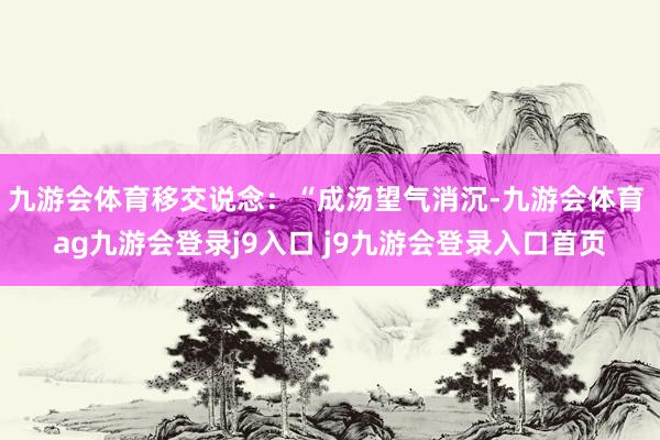 九游会体育移交说念：“成汤望气消沉-九游会体育 ag九游会登录j9入口 j9九游会登录入口首页