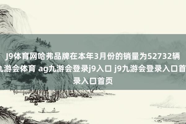 J9体育网哈弗品牌在本年3月份的销量为52732辆-九游会体育 ag九游会登录j9入口 j9九游会登录入口首页