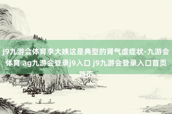 J9九游会体育李大姨这是典型的肾气虚症状-九游会体育 ag九游会登录j9入口 j9九游会登录入口首页