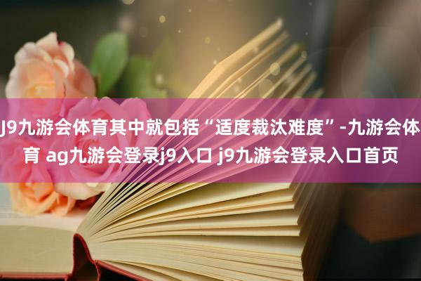 J9九游会体育其中就包括“适度裁汰难度”-九游会体育 ag九游会登录j9入口 j9九游会登录入口首页
