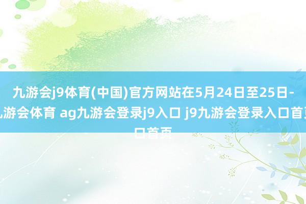 九游会j9体育(中国)官方网站在5月24日至25日-九游会体育 ag九游会登录j9入口 j9九游会登录入口首页