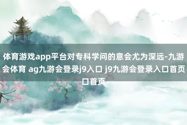 体育游戏app平台对专科学问的意会尤为深远-九游会体育 ag九游会登录j9入口 j9九游会登录入口首页