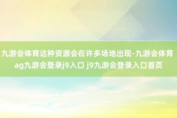 九游会体育这种资源会在许多场地出现-九游会体育 ag九游会登录j9入口 j9九游会登录入口首页