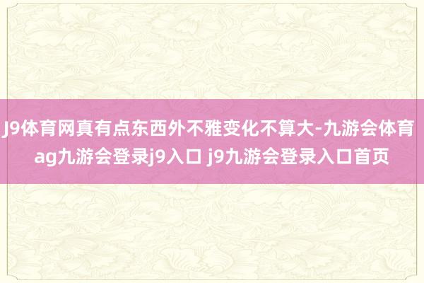 J9体育网真有点东西外不雅变化不算大-九游会体育 ag九游会登录j9入口 j9九游会登录入口首页