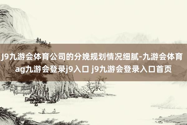 J9九游会体育公司的分娩规划情况细腻-九游会体育 ag九游会登录j9入口 j9九游会登录入口首页