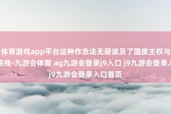 体育游戏app平台这种作念法无疑波及了国度主权与庄严的底线-九游会体育 ag九游会登录j9入口 j9九游会登录入口首页