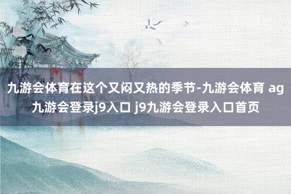 九游会体育在这个又闷又热的季节-九游会体育 ag九游会登录j9入口 j9九游会登录入口首页