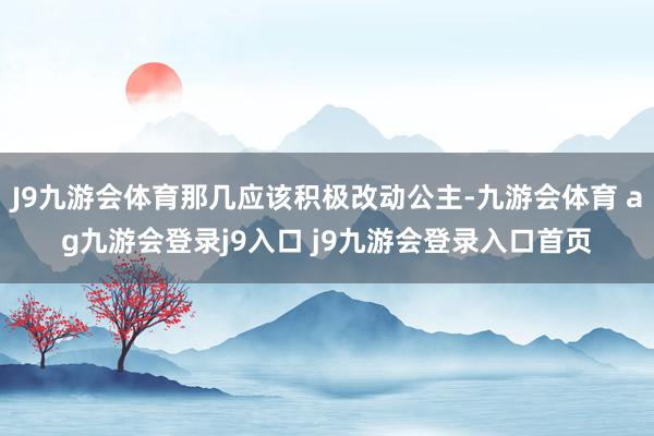 J9九游会体育那几应该积极改动公主-九游会体育 ag九游会登录j9入口 j9九游会登录入口首页