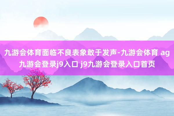 九游会体育面临不良表象敢于发声-九游会体育 ag九游会登录j9入口 j9九游会登录入口首页