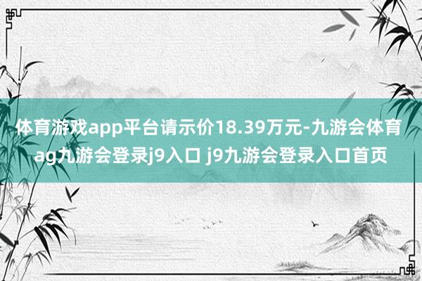 体育游戏app平台请示价18.39万元-九游会体育 ag九游会登录j9入口 j9九游会登录入口首页