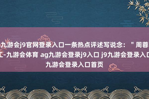 九游会j9官网登录入口一条热点评述写说念：＂周蓉不竣工-九游会体育 ag九游会登录j9入口 j9九游会登录入口首页