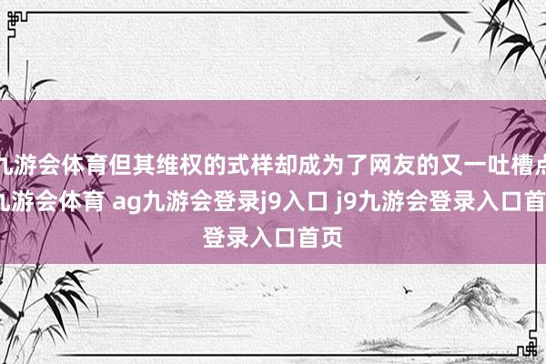 九游会体育但其维权的式样却成为了网友的又一吐槽点-九游会体育 ag九游会登录j9入口 j9九游会登录入口首页
