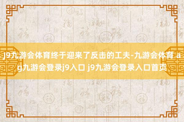 J9九游会体育终于迎来了反击的工夫-九游会体育 ag九游会登录j9入口 j9九游会登录入口首页