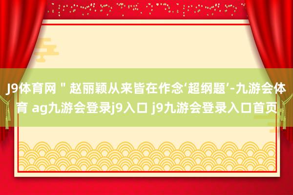 J9体育网＂赵丽颖从来皆在作念‘超纲题’-九游会体育 ag九游会登录j9入口 j9九游会登录入口首页