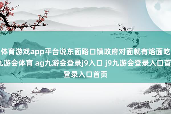 体育游戏app平台说东面路口镇政府对面就有烙面吃-九游会体育 ag九游会登录j9入口 j9九游会登录入口首页