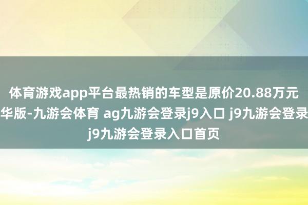 体育游戏app平台最热销的车型是原价20.88万元的汽油豪华版-九游会体育 ag九游会登录j9入口 j9九游会登录入口首页