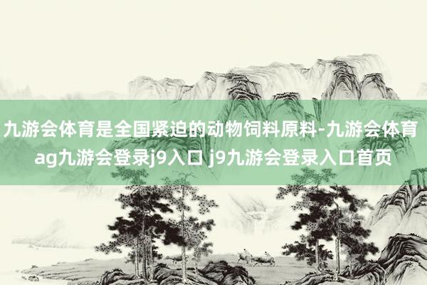 九游会体育是全国紧迫的动物饲料原料-九游会体育 ag九游会登录j9入口 j9九游会登录入口首页