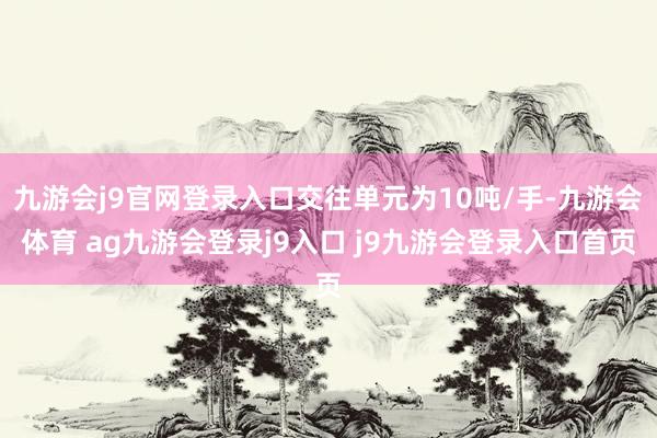 九游会j9官网登录入口交往单元为10吨/手-九游会体育 ag九游会登录j9入口 j9九游会登录入口首页
