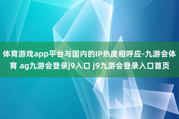 体育游戏app平台与国内的IP热度相呼应-九游会体育 ag九游会登录j9入口 j9九游会登录入口首页