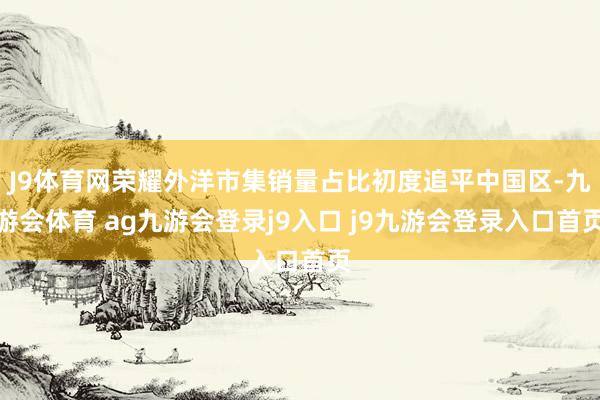 J9体育网荣耀外洋市集销量占比初度追平中国区-九游会体育 ag九游会登录j9入口 j9九游会登录入口首页