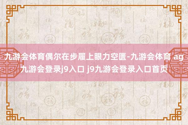 九游会体育偶尔在步履上眼力空匮-九游会体育 ag九游会登录j9入口 j9九游会登录入口首页