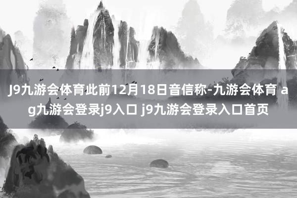 J9九游会体育此前12月18日音信称-九游会体育 ag九游会登录j9入口 j9九游会登录入口首页