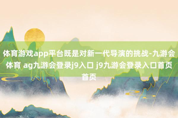 体育游戏app平台既是对新一代导演的挑战-九游会体育 ag九游会登录j9入口 j9九游会登录入口首页