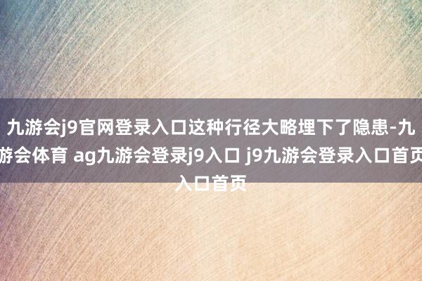 九游会j9官网登录入口这种行径大略埋下了隐患-九游会体育 ag九游会登录j9入口 j9九游会登录入口首页