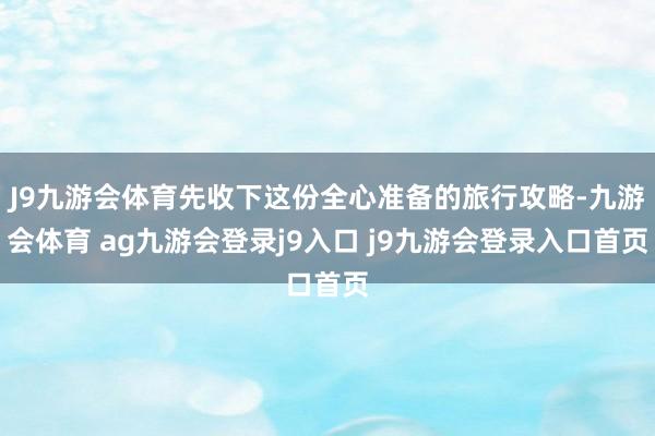 J9九游会体育先收下这份全心准备的旅行攻略-九游会体育 ag九游会登录j9入口 j9九游会登录入口首页