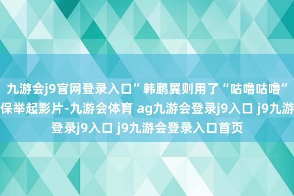 九游会j9官网登录入口”韩鹏翼则用了“咕噜咕噜”的专有发音模式保举起影片-九游会体育 ag九游会登录j9入口 j9九游会登录入口首页